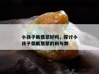 小孩子戴翡翠好吗，探讨小孩子佩戴翡翠的利与弊