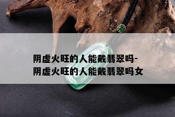 阴虚火旺的人能戴翡翠吗-阴虚火旺的人能戴翡翠吗女