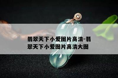 翡翠天下小爱图片高清-翡翠天下小爱图片高清大图