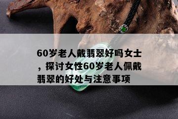 60岁老人戴翡翠好吗女士，探讨女性60岁老人佩戴翡翠的好处与注意事项