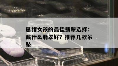 属猪女孩的更佳翡翠选择：戴什么翡翠好？推荐几款吊坠