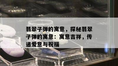 翡翠子弹的寓意，探秘翡翠子弹的寓意：寓意吉祥，传递爱意与祝福