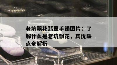 老坑飘花翡翠手镯图片：了解什么是老坑飘花，其优缺点全解析