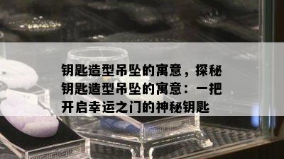 钥匙造型吊坠的寓意，探秘钥匙造型吊坠的寓意：一把开启幸运之门的神秘钥匙