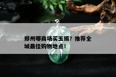 郑州哪商场买玉镯？推荐全城更佳购物地点！