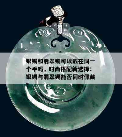 银镯和翡翠镯可以戴在同一个手吗，时尚搭配新选择：银镯与翡翠镯能否同时佩戴？