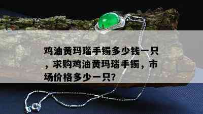 鸡油黄玛瑙手镯多少钱一只，求购鸡油黄玛瑙手镯，市场价格多少一只？