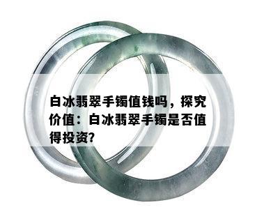 白冰翡翠手镯值钱吗，探究价值：白冰翡翠手镯是否值得投资？