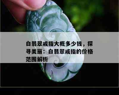 白翡翠戒指大概多少钱，探寻美丽：白翡翠戒指的价格范围解析