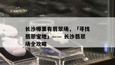 长沙哪里有翡翠场，「寻找翡翠宝地」—— 长沙翡翠场全攻略