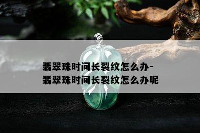 翡翠珠时间长裂纹怎么办-翡翠珠时间长裂纹怎么办呢