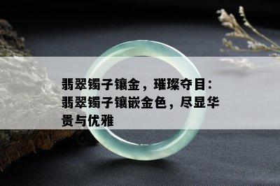 翡翠镯子镶金，璀璨夺目：翡翠镯子镶嵌金色，尽显华贵与优雅