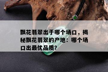 飘花翡翠出于哪个场口，揭秘飘花翡翠的产地：哪个场口出更优品质？