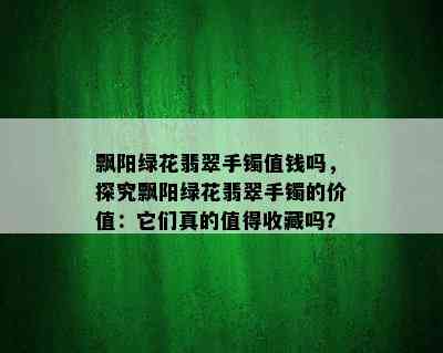 飘阳绿花翡翠手镯值钱吗，探究飘阳绿花翡翠手镯的价值：它们真的值得收藏吗？