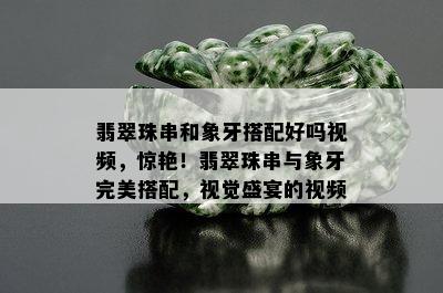 翡翠珠串和象牙搭配好吗视频，惊艳！翡翠珠串与象牙完美搭配，视觉盛宴的视频