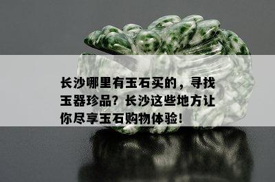 长沙哪里有玉石买的，寻找玉器珍品？长沙这些地方让你尽享玉石购物体验！