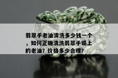 翡翠手老油清洗多少钱一个，如何正确清洗翡翠手镯上的老油？价格多少合理？