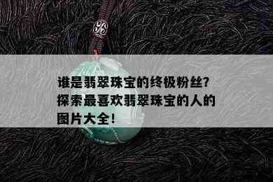 谁是翡翠珠宝的终极粉丝？探索最喜欢翡翠珠宝的人的图片大全！