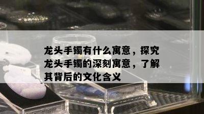 龙头手镯有什么寓意，探究龙头手镯的深刻寓意，了解其背后的文化含义