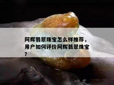 阿辉翡翠珠宝怎么样推荐，用户如何评价阿辉翡翠珠宝？