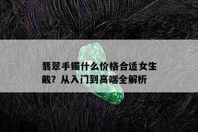 翡翠手镯什么价格合适女生戴？从入门到高端全解析