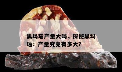 黑玛瑙产量大吗，探秘黑玛瑙：产量究竟有多大？