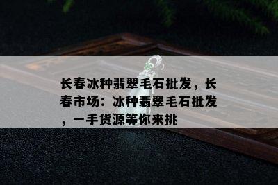 长春冰种翡翠毛石批发，长春市场：冰种翡翠毛石批发，一手货源等你来挑