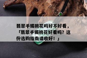 翡翠手镯挑花吗好不好看，「翡翠手镯挑花好看吗？这份选购指南请收好！」