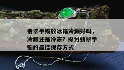 翡翠手镯放冰箱冷藏好吗，冷藏还是冷冻？探讨翡翠手镯的更佳保存方式