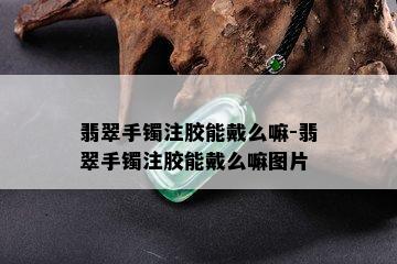 翡翠手镯注胶能戴么嘛-翡翠手镯注胶能戴么嘛图片