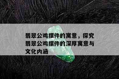 翡翠公鸡摆件的寓意，探究翡翠公鸡摆件的深厚寓意与文化内涵