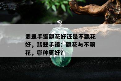 翡翠手镯飘花好还是不飘花好，翡翠手镯：飘花与不飘花，哪种更好？