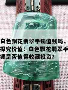 白色飘花翡翠手镯值钱吗，探究价值：白色飘花翡翠手镯是否值得收藏投资？