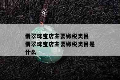 翡翠珠宝店主要缴税类目-翡翠珠宝店主要缴税类目是什么