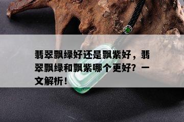 翡翠飘绿好还是飘紫好，翡翠飘绿和飘紫哪个更好？一文解析！