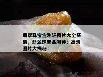 翡翠珠宝盒测评图片大全高清，翡翠珠宝盒测评：高清图片大揭秘！