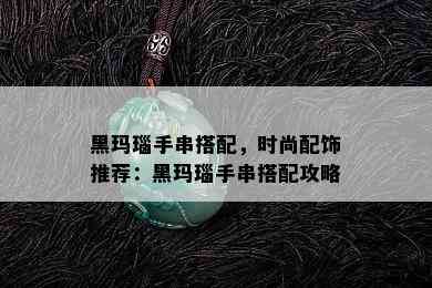 黑玛瑙手串搭配，时尚配饰推荐：黑玛瑙手串搭配攻略