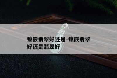 镶嵌翡翠好还是-镶嵌翡翠好还是翡翠好