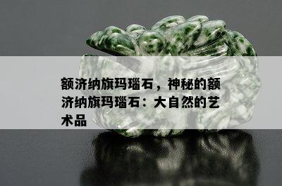 额济纳旗玛瑙石，神秘的额济纳旗玛瑙石：大自然的艺术品