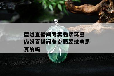 鹿姐直播间专卖翡翠珠宝-鹿姐直播间专卖翡翠珠宝是真的吗