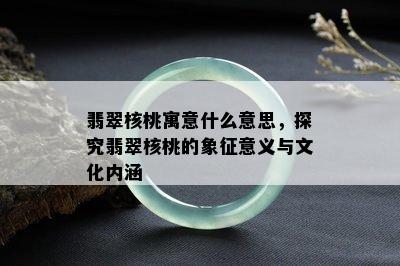 翡翠核桃寓意什么意思，探究翡翠核桃的象征意义与文化内涵