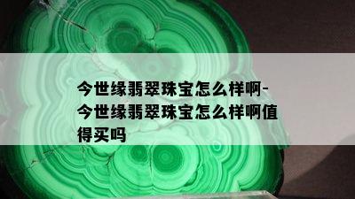 今世缘翡翠珠宝怎么样啊-今世缘翡翠珠宝怎么样啊值得买吗