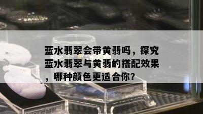 蓝水翡翠会带黄翡吗，探究蓝水翡翠与黄翡的搭配效果，哪种颜色更适合你？