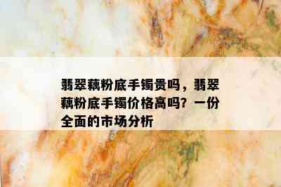 翡翠藕粉底手镯贵吗，翡翠藕粉底手镯价格高吗？一份全面的市场分析