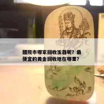 醴陵市哪家回收玉器呢？更便宜的黄金回收地在哪里？