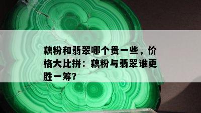 藕粉和翡翠哪个贵一些，价格大比拼：藕粉与翡翠谁更胜一筹？