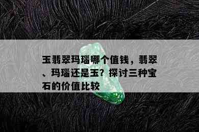 玉翡翠玛瑙哪个值钱，翡翠、玛瑙还是玉？探讨三种宝石的价值比较