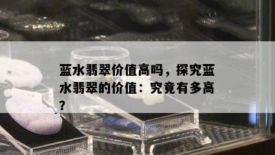 蓝水翡翠价值高吗，探究蓝水翡翠的价值：究竟有多高？