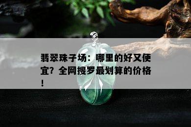 翡翠珠子场：哪里的好又便宜？全网搜罗最划算的价格！