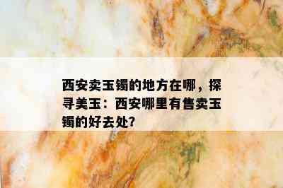 西安卖玉镯的地方在哪，探寻美玉：西安哪里有售卖玉镯的好去处？